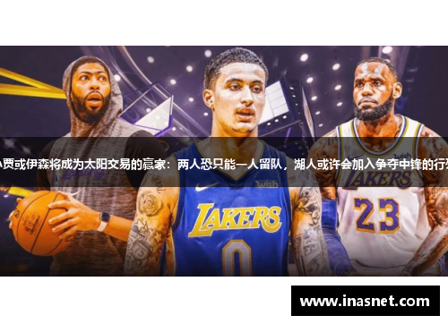 小贾或伊森将成为太阳交易的赢家：两人恐只能一人留队，湖人或许会加入争夺中锋的行列